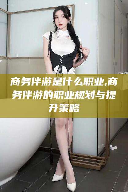 云南商务伴游是什么职业,商务伴游的职业规划与提升策略