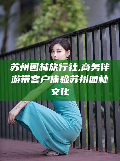 云南苏州园林旅行社,商务伴游带客户体验苏州园林文化