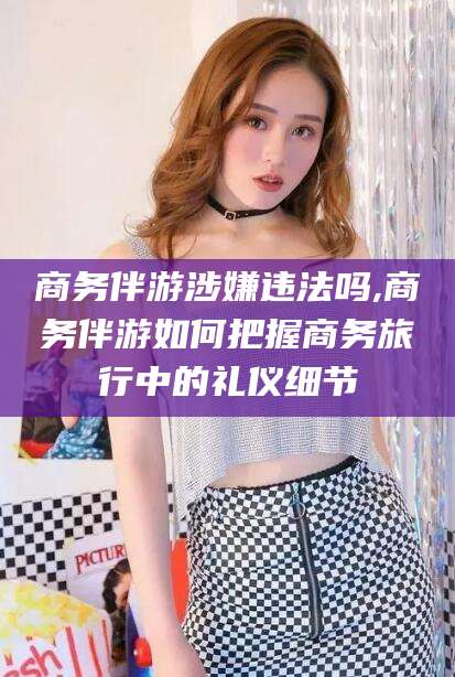 云南商务伴游涉嫌违法吗,商务伴游如何把握商务旅行中的礼仪细节