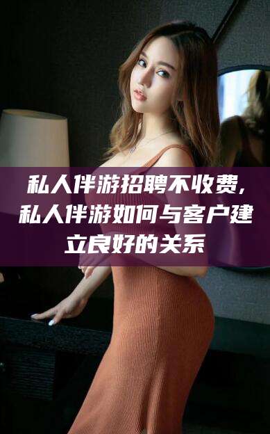 云南私人伴游招聘不收费,私人伴游如何与客户建立良好的关系