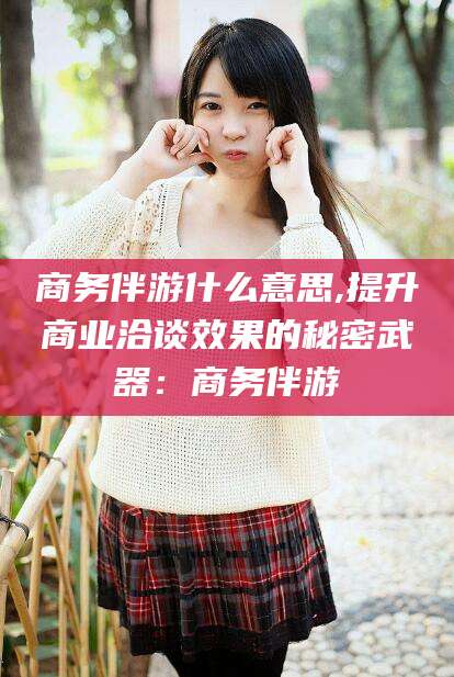 云南商务伴游什么意思,提升商业洽谈效果的秘密武器：商务伴游