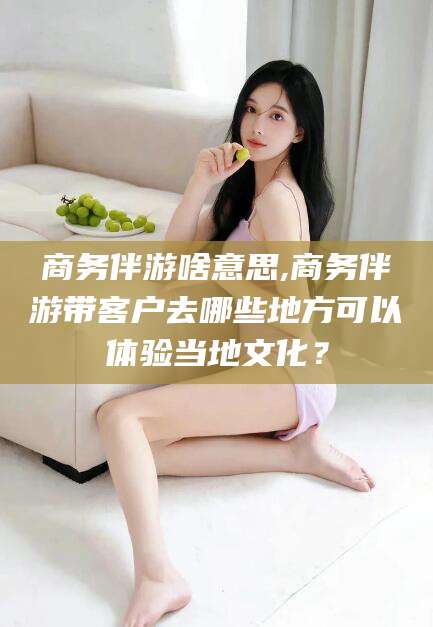 云南商务伴游啥意思,商务伴游带客户去哪些地方可以体验当地文化？