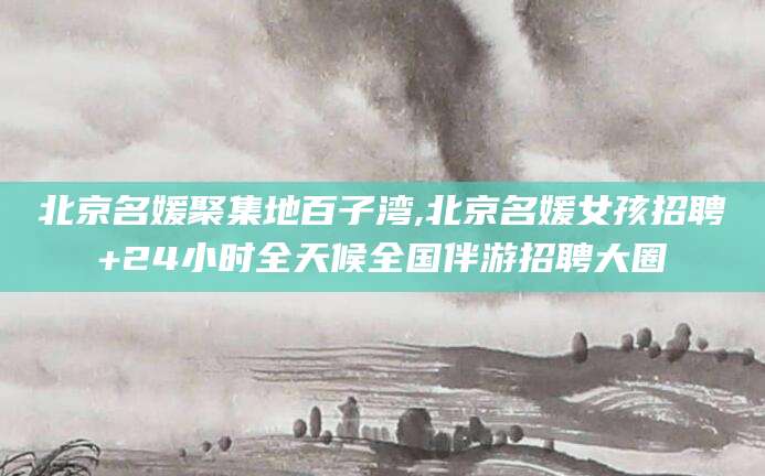 云南北京名媛聚集地百子湾,北京名媛女孩招聘+24小时全天候全国伴游招聘大圈
