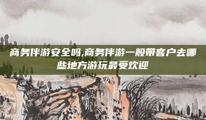 云南商务伴游安全吗,商务伴游一般带客户去哪些地方游玩最受欢迎