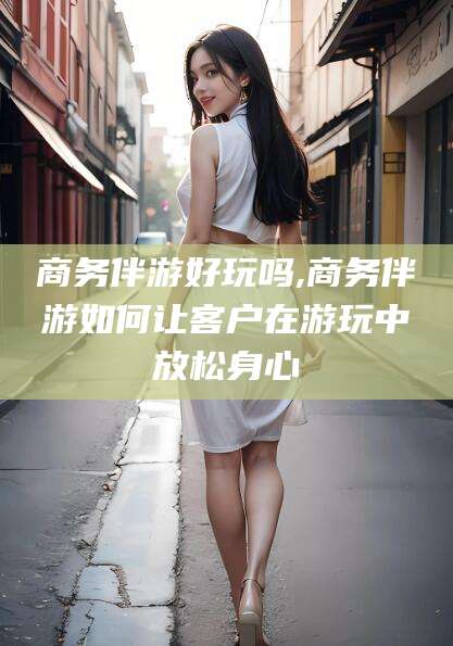 云南商务伴游好玩吗,商务伴游如何让客户在游玩中放松身心