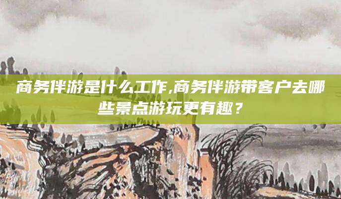云南商务伴游是什么工作,商务伴游带客户去哪些景点游玩更有趣？