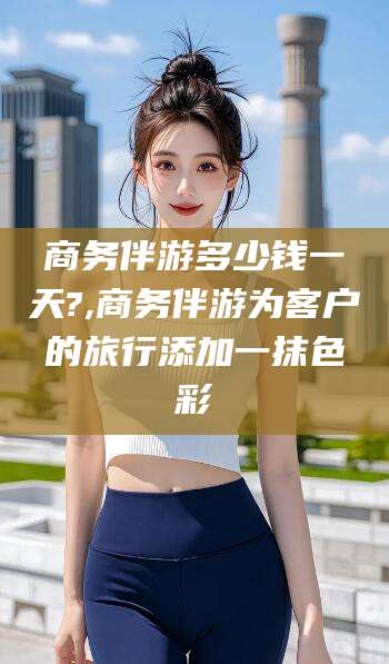 云南商务伴游多少钱一天?,商务伴游为客户的旅行添加一抹色彩