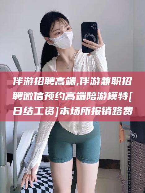 云南伴游招聘高端,伴游兼职招聘微信预约高端陪游模特[日结工资]本场所报销路费