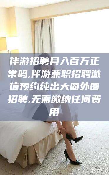 云南伴游招聘月入百万正常吗,伴游兼职招聘微信预约纯出大圈外围招聘,无需缴纳任何费用