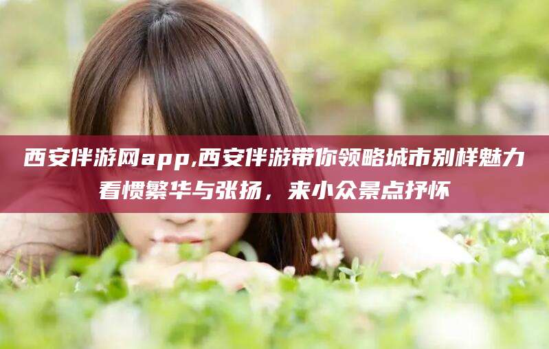 云南西安伴游网app,西安伴游带你领略城市别样魅力看惯繁华与张扬，来小众景点抒怀