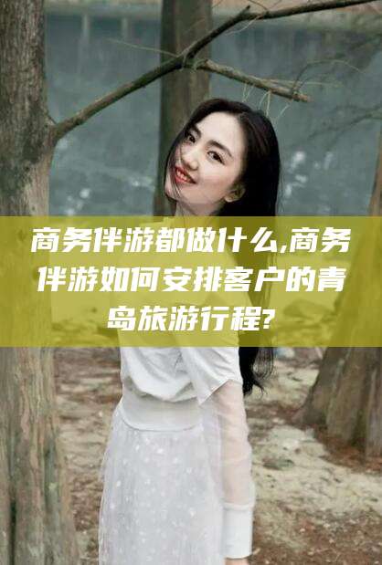 云南商务伴游都做什么,商务伴游如何安排客户的青岛旅游行程?