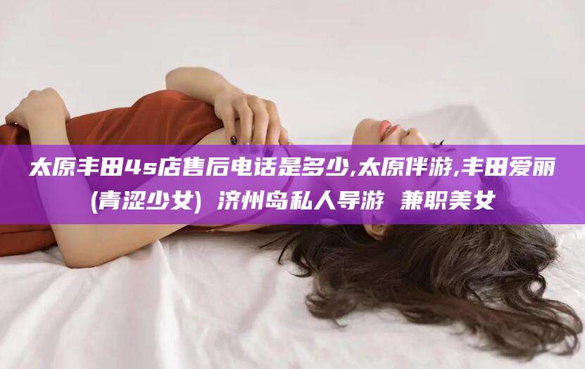 云南太原丰田4s店售后电话是多少,太原伴游,丰田爱丽(青涩少女) 济州岛私人导游 兼职美女