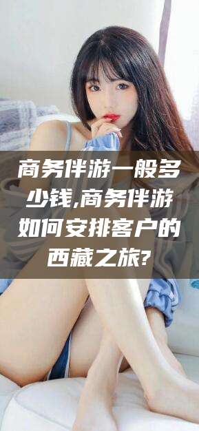 云南商务伴游一般多少钱,商务伴游如何安排客户的西藏之旅?