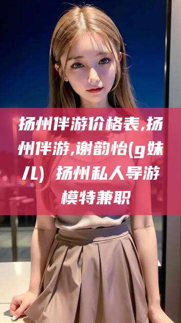 云南扬州伴游价格表,扬州伴游,谢韵怡(g妹儿) 扬州私人导游 模特兼职