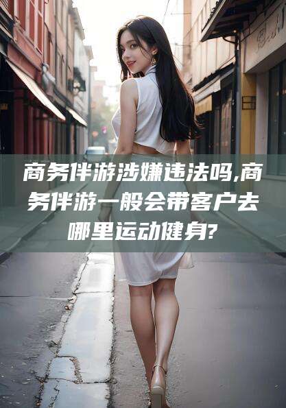 云南商务伴游涉嫌违法吗,商务伴游一般会带客户去哪里运动健身?