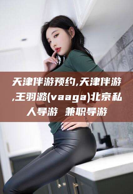 云南天津伴游预约,天津伴游,王羽潞(vaaga)北京私人导游 兼职导游