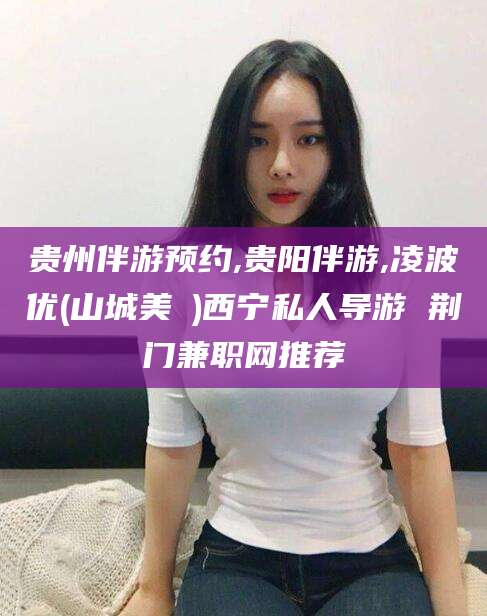 云南贵州伴游预约,贵阳伴游,凌波优(山城美姫)西宁私人导游 荆门兼职网推荐