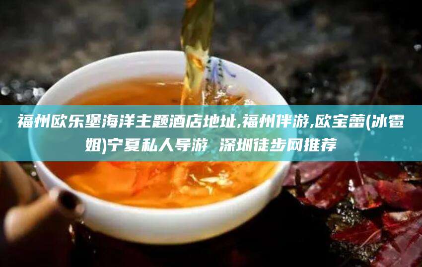 云南福州欧乐堡海洋主题酒店地址,福州伴游,欧宝蕾(冰雹姐)宁夏私人导游 深圳徒步网推荐