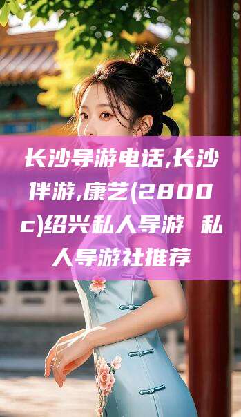 云南长沙导游电话,长沙伴游,康艺(2800c)绍兴私人导游 私人导游社推荐