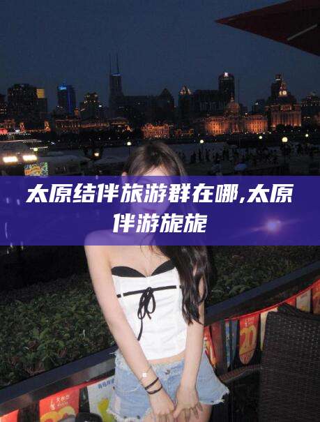 云南太原结伴旅游群在哪,太原伴游旎旎