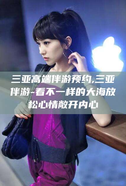 云南三亚高端伴游预约,三亚伴游-看不一样的大海放松心情敞开内心