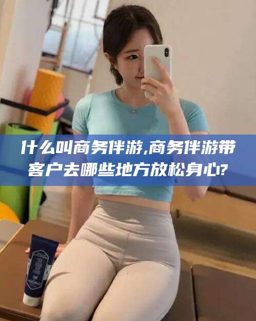 云南什么叫商务伴游,商务伴游带客户去哪些地方放松身心?