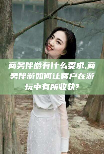 云南商务伴游有什么要求,商务伴游如何让客户在游玩中有所收获?
