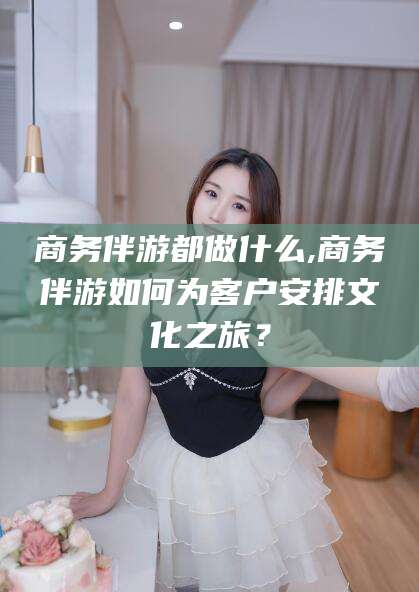 云南商务伴游都做什么,商务伴游如何为客户安排文化之旅？