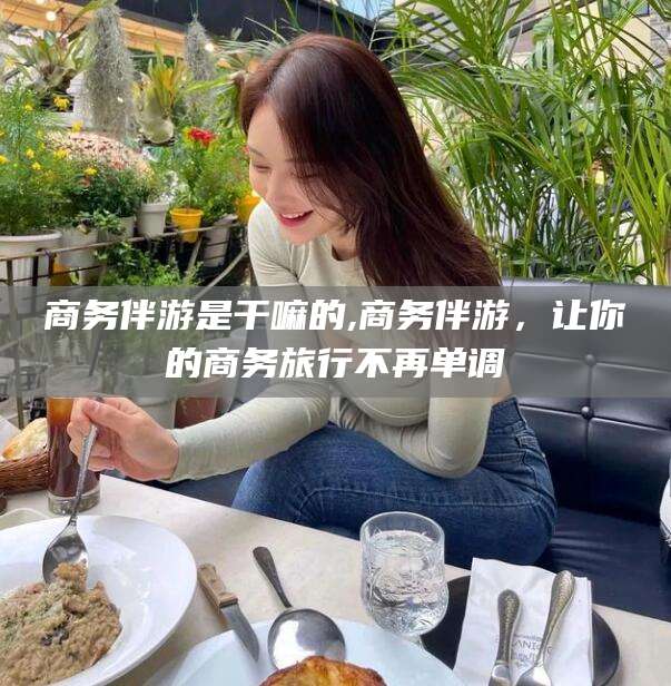 云南商务伴游是干嘛的,商务伴游，让你的商务旅行不再单调