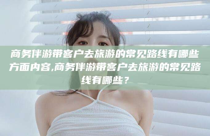 云南商务伴游带客户去旅游的常见路线有哪些方面内容,商务伴游带客户去旅游的常见路线有哪些？