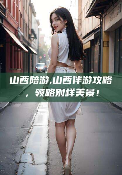 云南山西陪游,山西伴游攻略，领略别样美景！