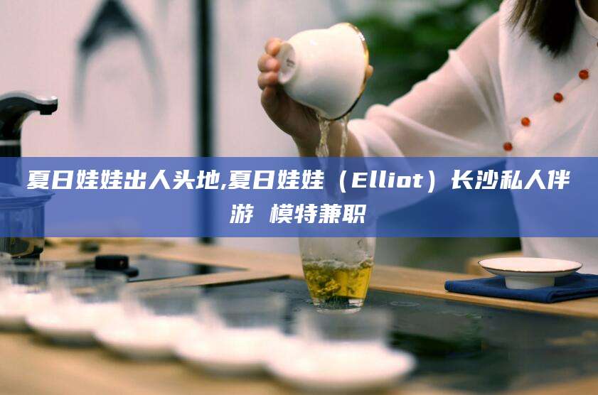 云南夏日娃娃出人头地,夏日娃娃（Elliot）长沙私人伴游 模特兼职