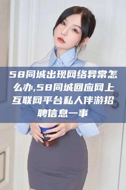 云南58同城出现网络异常怎么办,58同城回应网上互联网平台私人伴游招聘信息一事