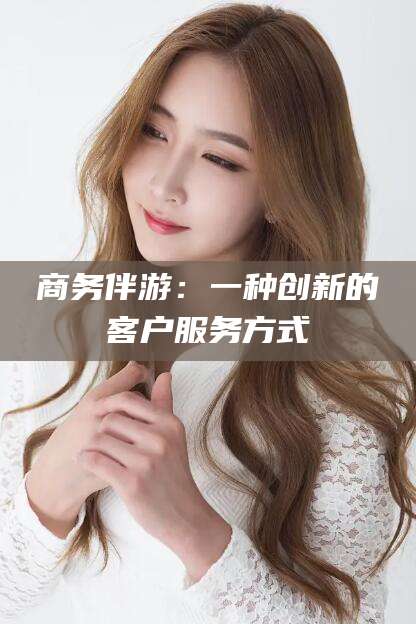 云南商务伴游：一种创新的客户服务方式