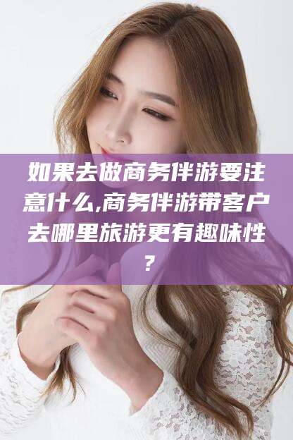 云南如果去做商务伴游要注意什么,商务伴游带客户去哪里旅游更有趣味性？