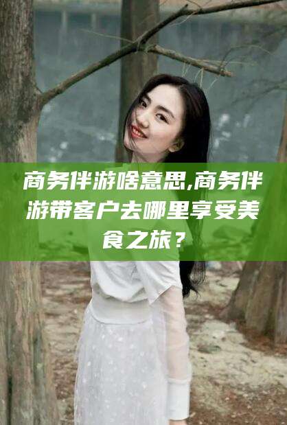 云南商务伴游啥意思,商务伴游带客户去哪里享受美食之旅？