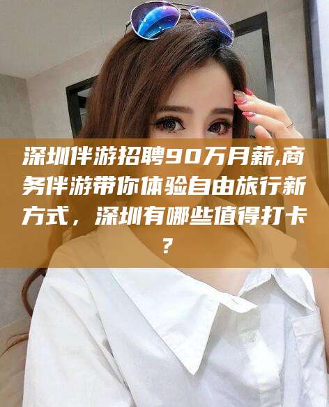 云南深圳伴游招聘90万月薪,商务伴游带你体验自由旅行新方式，深圳有哪些值得打卡？