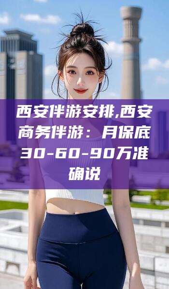云南西安伴游安排,西安商务伴游：月保底30-60-90万准确说