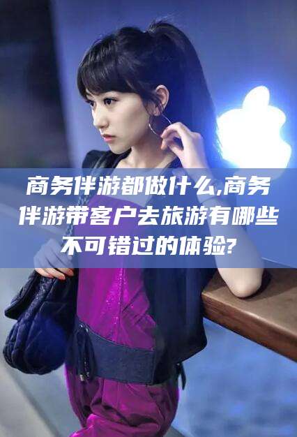 云南商务伴游都做什么,商务伴游带客户去旅游有哪些不可错过的体验?