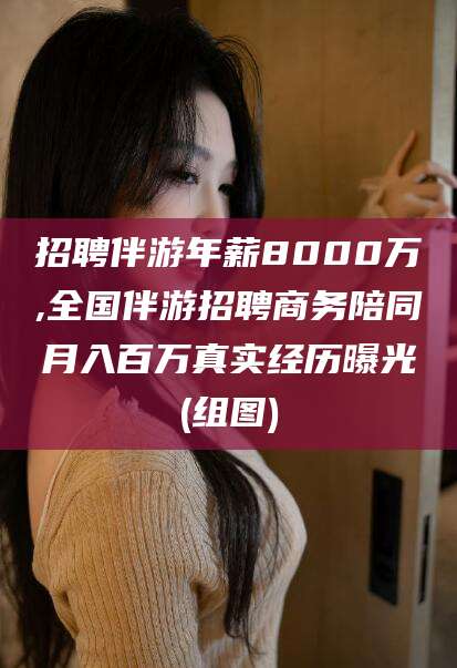 云南招聘伴游年薪8000万,全国伴游招聘商务陪同月入百万真实经历曝光(组图)