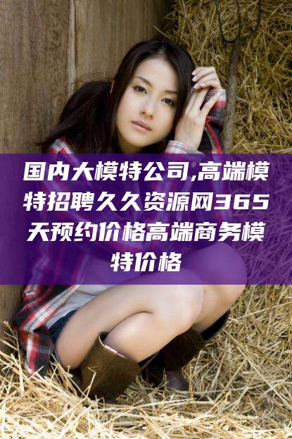 云南国内大模特公司,高端模特招聘久久资源网365天预约价格高端商务模特价格