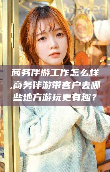 云南商务伴游工作怎么样,商务伴游带客户去哪些地方游玩更有趣？