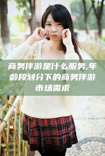 云南商务伴游是什么服务,年龄段划分下的商务伴游市场需求