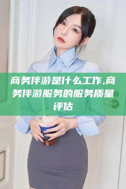云南商务伴游是什么工作,商务伴游服务的服务质量评估