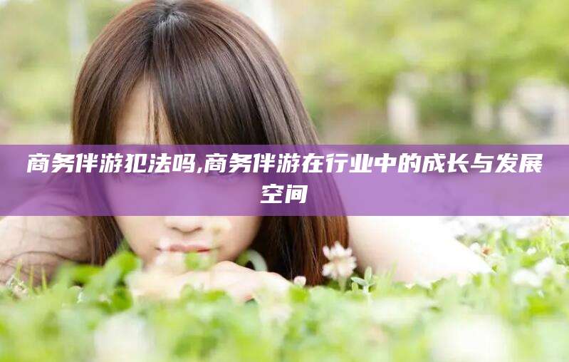 云南商务伴游犯法吗,商务伴游在行业中的成长与发展空间