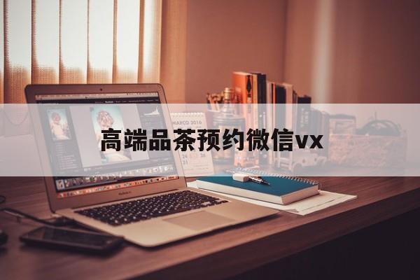 云南关于高端品茶预约微信vx的信息